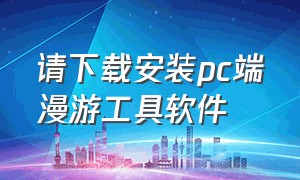 请下载安装pc端漫游工具软件（移动国际漫游下载什么软件）