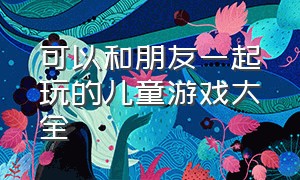 可以和朋友一起玩的儿童游戏大全（儿童游戏大全8-10岁两人玩）