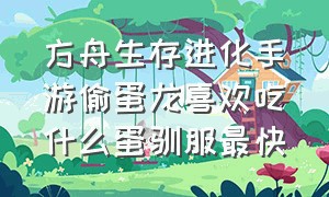 方舟生存进化手游偷蛋龙喜欢吃什么蛋驯服最快（方舟手游偷蛋龙有用吗）