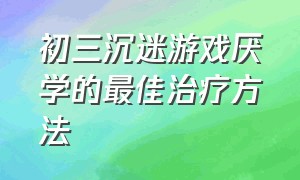 初三沉迷游戏厌学的最佳治疗方法