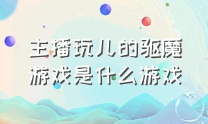 主播玩儿的驱魔游戏是什么游戏（现在主播都在玩的驱鬼游戏）