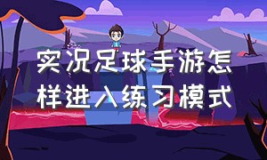 实况足球手游怎样进入练习模式（实况足球手游训练模式怎么没了）