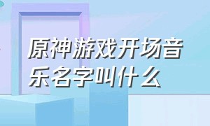 原神游戏开场音乐名字叫什么