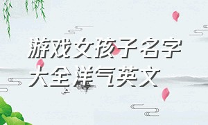 游戏女孩子名字大全洋气英文（游戏女孩子名字大全洋气英文两个字）