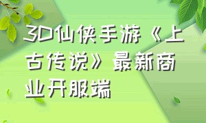 3D仙侠手游《上古传说》最新商业开服端