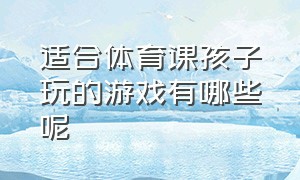 适合体育课孩子玩的游戏有哪些呢（适合体育课孩子玩的游戏有哪些呢图片）