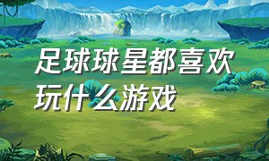 足球球星都喜欢玩什么游戏（足球球星图片）