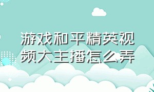 游戏和平精英视频大主播怎么弄（和平精英游戏主播怎么介绍自己）