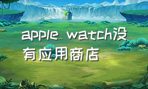 apple watch没有应用商店（apple watchapp不见了）