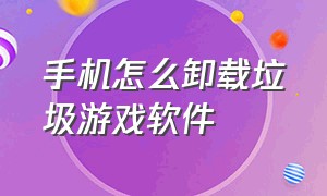 手机怎么卸载垃圾游戏软件（手机如何卸载游戏软件）