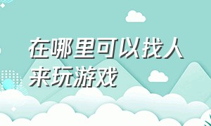 在哪里可以找人来玩游戏（去哪找人一起玩游戏）