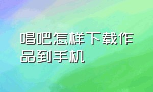 唱吧怎样下载作品到手机（唱吧怎么下载歌曲到本人相册里）