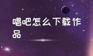 唱吧怎么下载作品（唱吧怎么下载作品到本地）