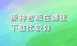 原神官服在哪里下载比较好（原神官服官网下载）