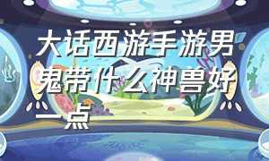 大话西游手游男鬼带什么神兽好一点（大话西游手游男鬼带什么宠物最好）