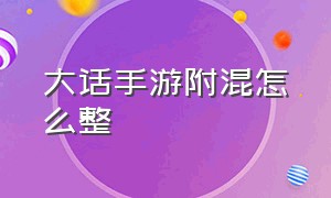 大话手游附混怎么整（大话手游兑换码）