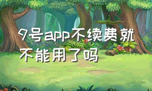 9号app不续费就不能用了吗（9号app第二年所有功能都要付费吗）