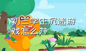 初三学生沉迷游戏怎么办（初三学生沉迷游戏无法自拔怎么办）