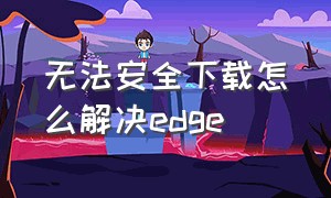 无法安全下载怎么解决edge