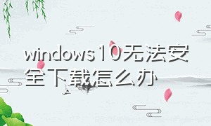 windows10无法安全下载怎么办