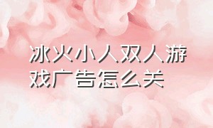 冰火小人双人游戏广告怎么关