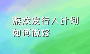 游戏发行人计划如何做好（游戏发行人计划如何做好销售）