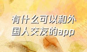 有什么可以和外国人交友的app（在中国和外国人交友的app有哪些）