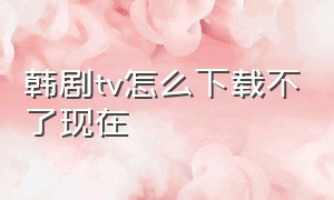 韩剧tv怎么下载不了现在（韩剧tv为什么视频不能下载）