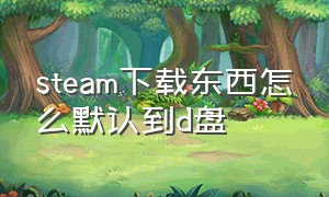 steam下载东西怎么默认到d盘（steam怎么设置默认下载d盘）