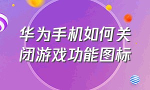 华为手机如何关闭游戏功能图标（华为手机如何关闭游戏功能图标设置）