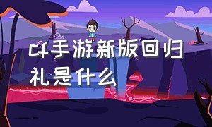 cf手游新版回归礼是什么（cf手游现在回归有什么回归礼）