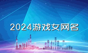 2024游戏女网名（2024游戏排行榜）