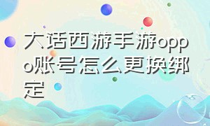 大话西游手游oppo账号怎么更换绑定（oppo渠道大话西游手游账号怎么换）