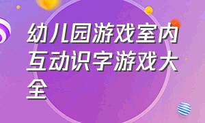 幼儿园游戏室内互动识字游戏大全（幼儿园识字游戏玩法最新大班）