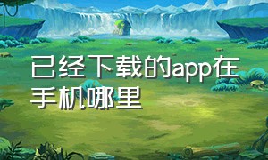 已经下载的app在手机哪里（手机上已经下载的app找不到了）