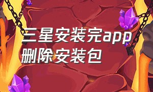 三星安装完app删除安装包（三星安装完app删除安装包还在吗）