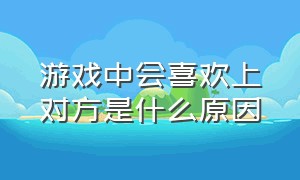 游戏中会喜欢上对方是什么原因（游戏中怎么判断有人喜欢你）