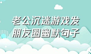 老公沉迷游戏发朋友圈幽默句子