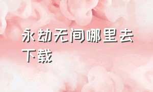 永劫无间哪里去下载（永劫无间下载好了找不到）