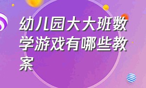 幼儿园大大班数学游戏有哪些教案（幼儿园大班数学教案大全最简单的）