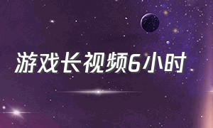 游戏长视频6小时（游戏长视频60分钟完整的）