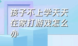 孩子不上学天天在家打游戏怎么办