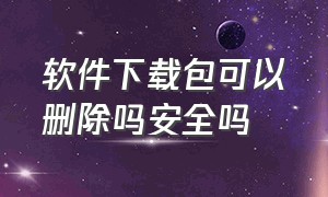 软件下载包可以删除吗安全吗