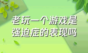 老玩一个游戏是强迫症的表现吗