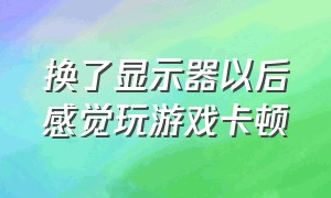 换了显示器以后感觉玩游戏卡顿