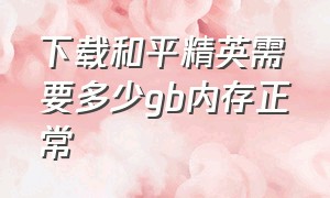 下载和平精英需要多少gb内存正常（和平精英全部下载要多少内存）