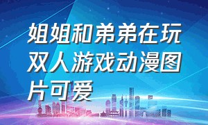 姐姐和弟弟在玩双人游戏动漫图片可爱（姐姐和弟弟玩双人游戏动漫）