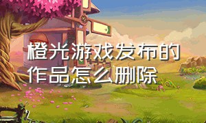 橙光游戏发布的作品怎么删除