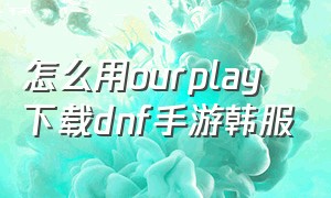 怎么用ourplay下载dnf手游韩服