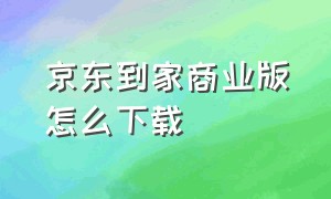 京东到家商业版怎么下载（京东到家电脑版为什么下载不下来）